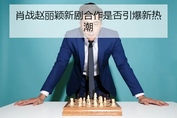 肖战赵丽颖新剧合作是否引爆新热潮